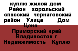 куплю жилой дом › Район ­ хорольский. спасский. черниговский район › Улица ­ - › Дом ­ - › Цена ­ 500 000 - Приморский край, Владивосток г. Недвижимость » Куплю   